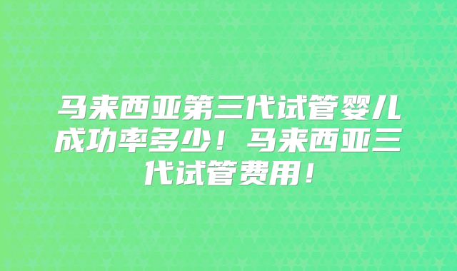 马来西亚第三代试管婴儿成功率多少！马来西亚三代试管费用！
