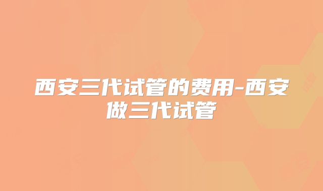 西安三代试管的费用-西安做三代试管