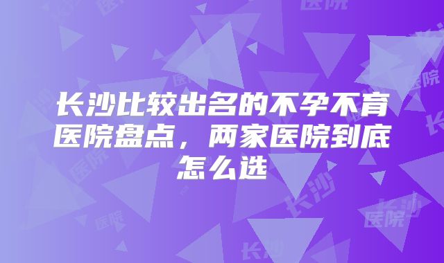长沙比较出名的不孕不育医院盘点,两家医院到底怎么选