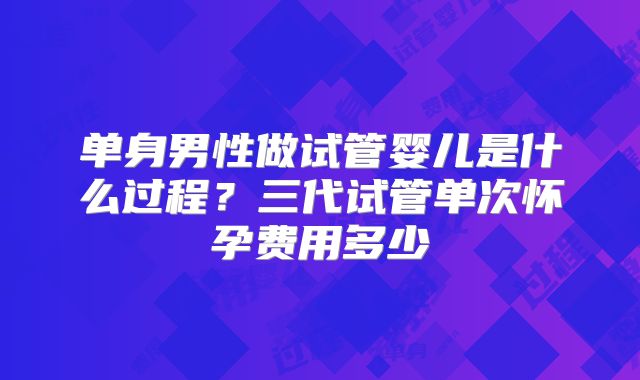 单身男性做试管婴儿是什么过程？三代试管单次怀孕费用多少