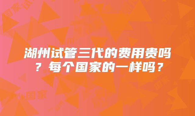 湖州试管三代的费用贵吗？每个国家的一样吗？