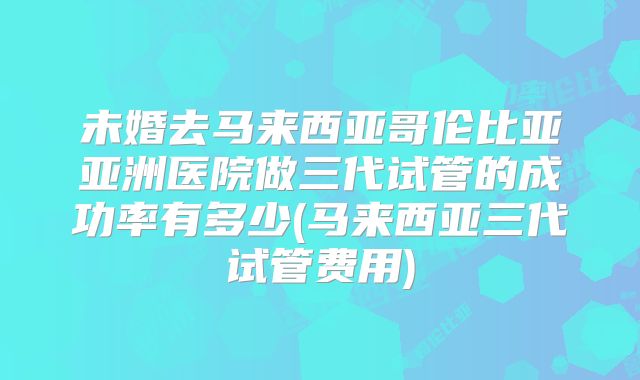 未婚去马来西亚哥伦比亚亚洲医院做三代试管的成功率有多少(马来西亚三代试管费用)