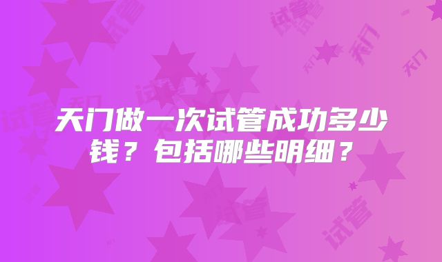 天门做一次试管成功多少钱？包括哪些明细？