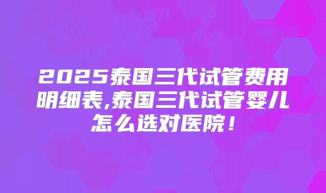 2025泰国三代试管费用明细表,泰国三代试管婴儿怎么选对医院！