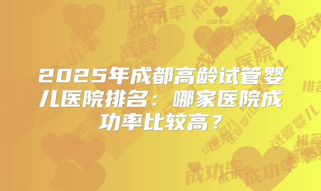2025年成都高龄试管婴儿医院排名：哪家医院成功率比较高？