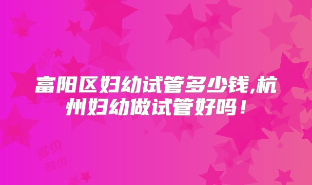 富阳区妇幼试管多少钱,杭州妇幼做试管好吗！