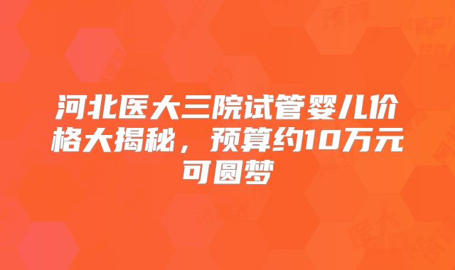 河北医大三院试管婴儿价格大揭秘，预算约10万元可圆梦