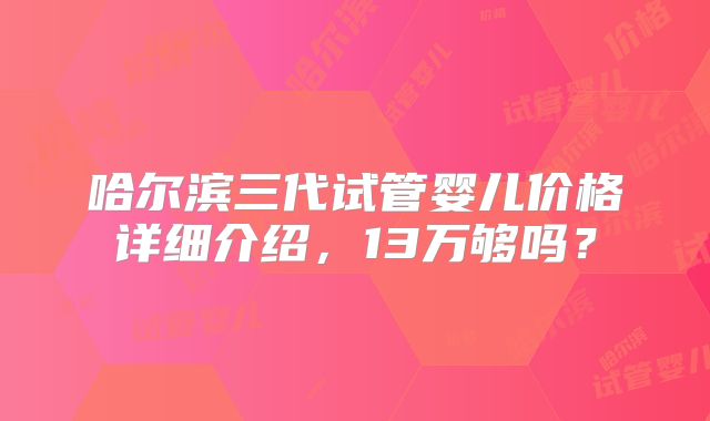 哈尔滨三代试管婴儿价格详细介绍,13万够吗?
