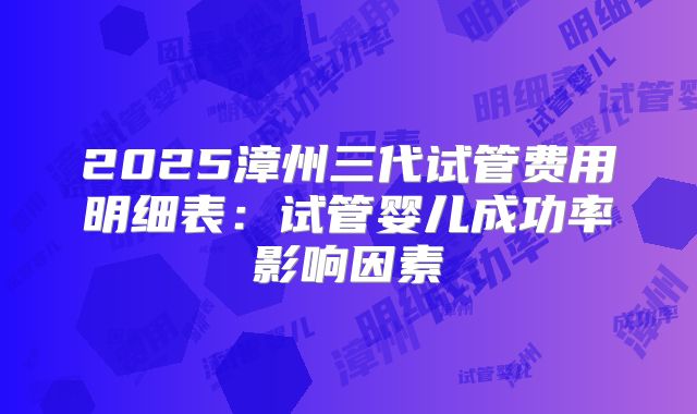 2025漳州三代试管费用明细表：试管婴儿成功率影响因素