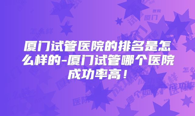 厦门试管医院的排名是怎么样的-厦门试管哪个医院成功率高！