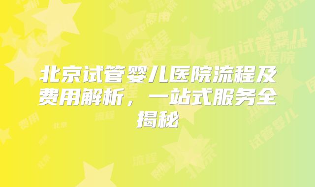 北京试管婴儿医院流程及费用解析，一站式服务全揭秘