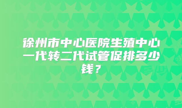 徐州市中心医院生殖中心一代转二代试管促排多少钱?