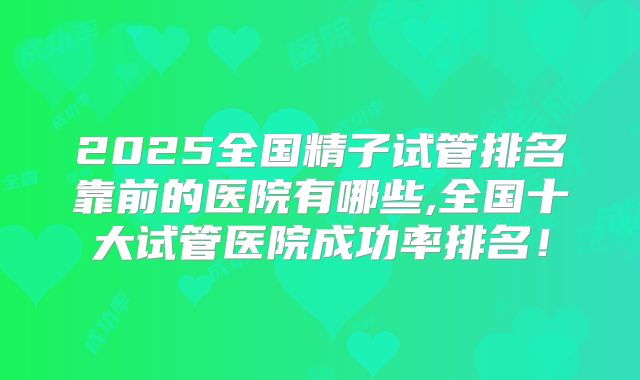 2025全国精子试管排名靠前的医院有哪些,全国十大试管医院成功率排名！
