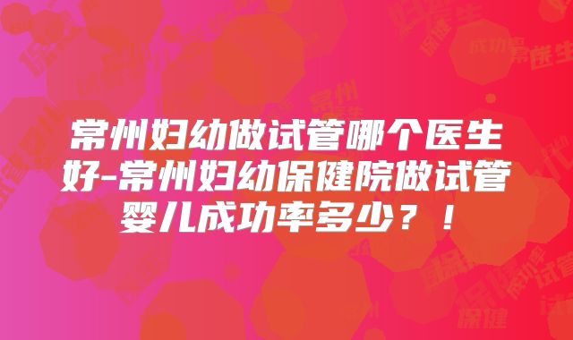 常州妇幼做试管哪个医生好-常州妇幼保健院做试管婴儿成功率多少?!