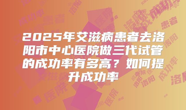 2025年艾滋病患者去洛阳市中心医院做三代试管的成功率有多高?如何提升成功率