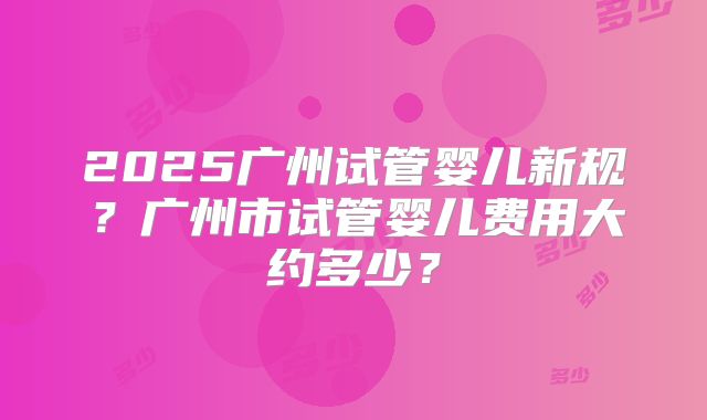 2025广州试管婴儿新规?广州市试管婴儿费用大约多少?