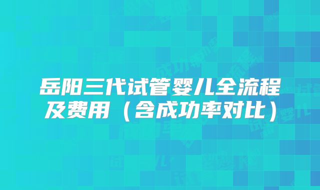 岳阳三代试管婴儿全流程及费用(含成功率对比)