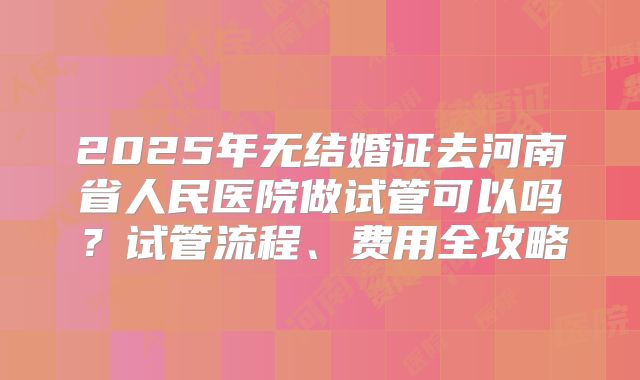 2025年无结婚证去河南省人民医院做试管可以吗？试管流程、费用全攻略