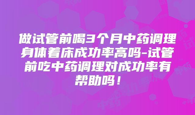 做试管前喝3个月中药调理身体着床成功率高吗-试管前吃中药调理对成功率有帮助吗！