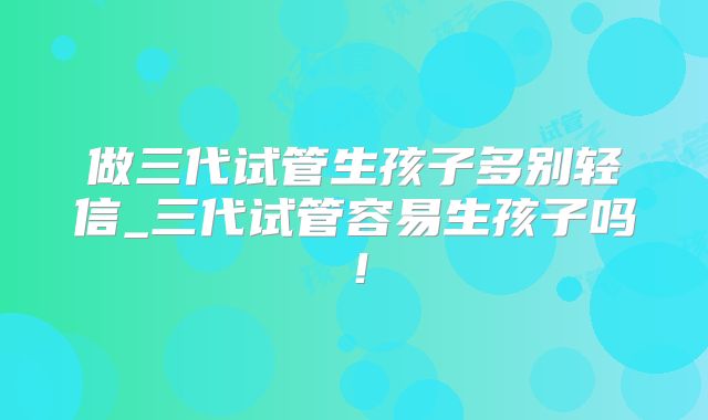 做三代试管生孩子多别轻信_三代试管容易生孩子吗！