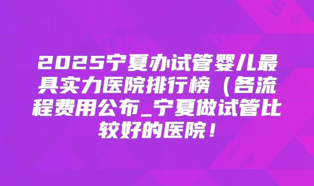 2025宁夏办试管婴儿最具实力医院排行榜(各流程费用公布_宁夏做试管比较好的医院!
