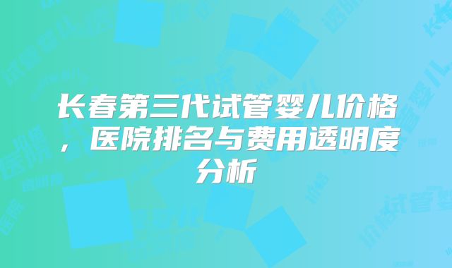 长春第三代试管婴儿价格,医院排名与费用透明度分析