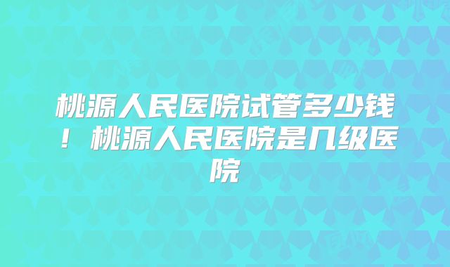 桃源人民医院试管多少钱！桃源人民医院是几级医院