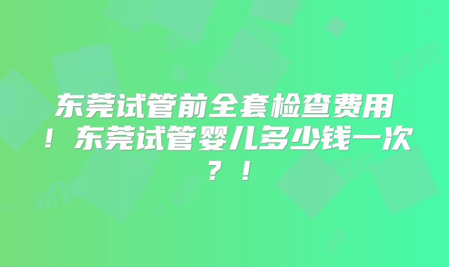 东莞试管前全套检查费用!东莞试管婴儿多少钱一次?!