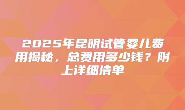 2025年昆明试管婴儿费用揭秘，总费用多少钱？附上详细清单