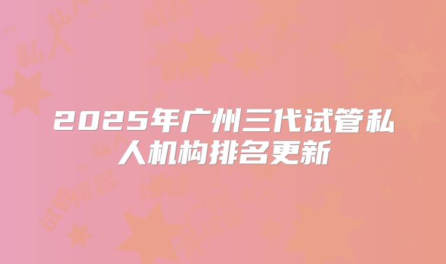 2025年广州三代试管私人机构排名更新