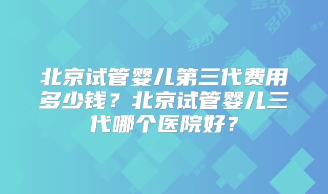 北京试管婴儿第三代费用多少钱？北京试管婴儿三代哪个医院好？