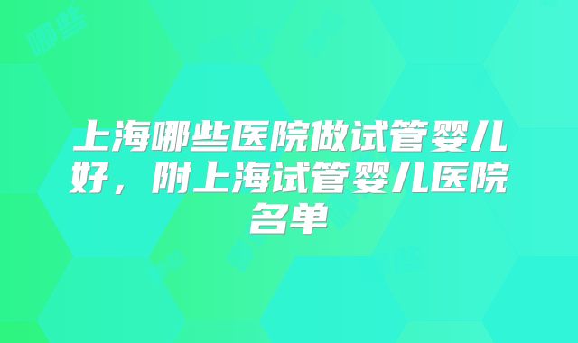 上海哪些医院做试管婴儿好，附上海试管婴儿医院名单