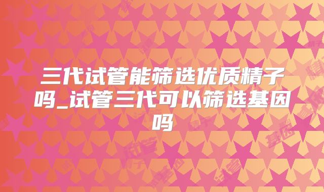 三代试管能筛选优质精子吗_试管三代可以筛选基因吗