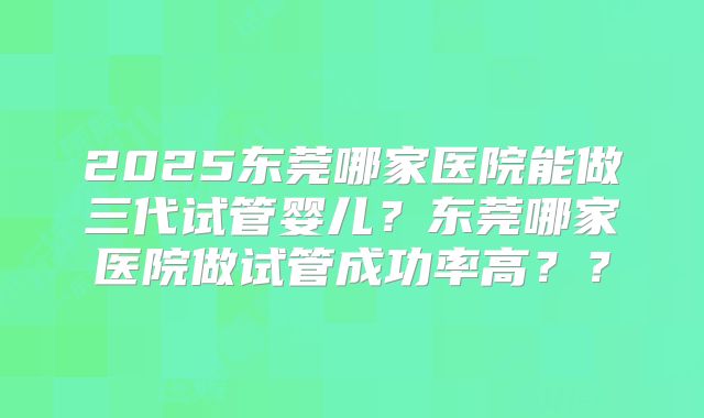 2025东莞哪家医院能做三代试管婴儿？东莞哪家医院做试管成功率高？？