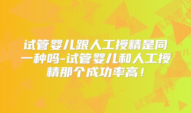 试管婴儿跟人工授精是同一种吗-试管婴儿和人工授精那个成功率高！