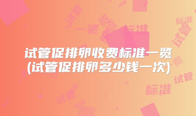 试管促排卵收费标准一览(试管促排卵多少钱一次)