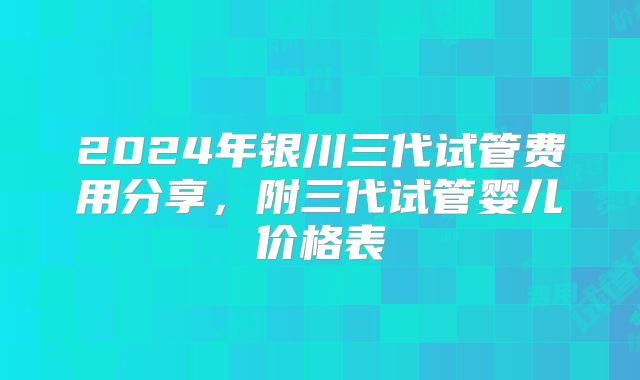 2024年银川三代试管费用分享,附三代试管婴儿价格表