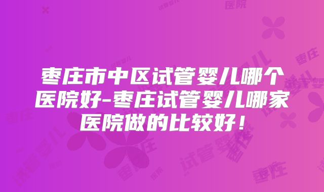 枣庄市中区试管婴儿哪个医院好-枣庄试管婴儿哪家医院做的比较好!