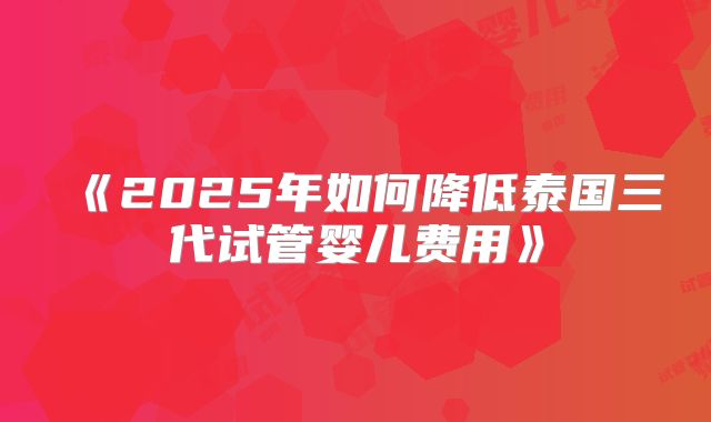 《2025年如何降低泰国三代试管婴儿费用》