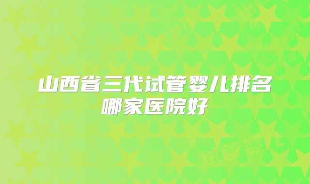 山西省三代试管婴儿排名哪家医院好