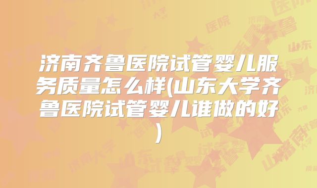 济南齐鲁医院试管婴儿服务质量怎么样(山东大学齐鲁医院试管婴儿谁做的好)