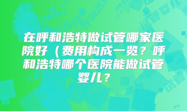 在呼和浩特做试管哪家医院好(费用构成一览?呼和浩特哪个医院能做试管婴儿?