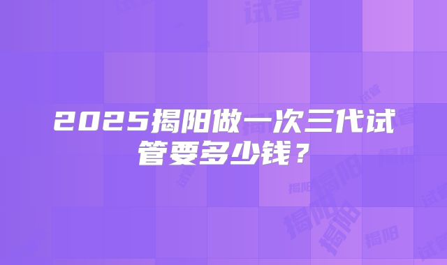 2025揭阳做一次三代试管要多少钱?