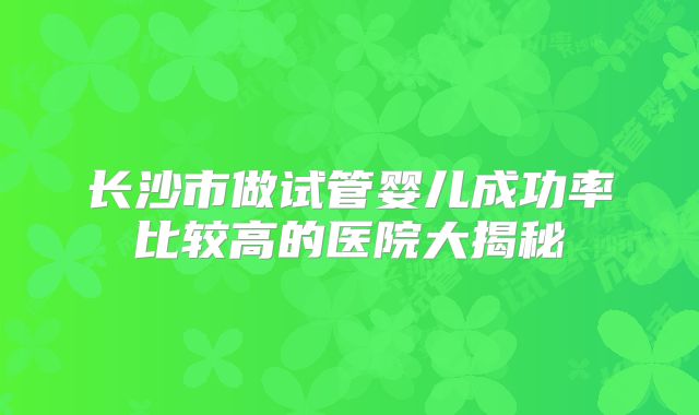 长沙市做试管婴儿成功率比较高的医院大揭秘