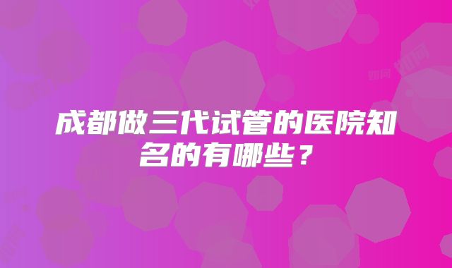 成都做三代试管的医院知名的有哪些？