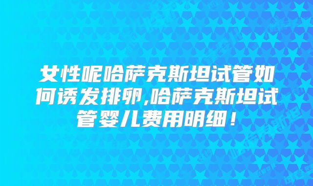 女性呢哈萨克斯坦试管如何诱发排卵,哈萨克斯坦试管婴儿费用明细！