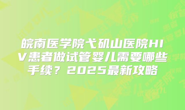 皖南医学院弋矶山医院HIV患者做试管婴儿需要哪些手续?2025最新攻略