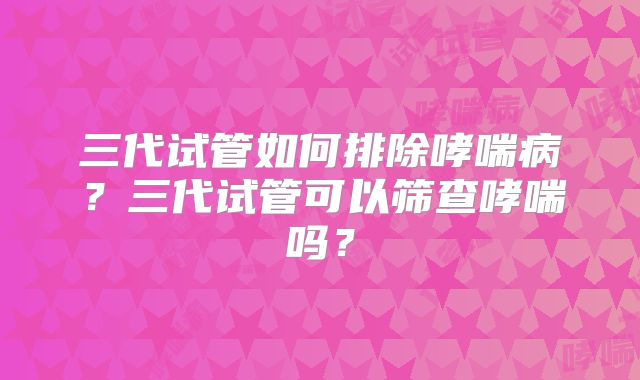 三代试管如何排除哮喘病?三代试管可以筛查哮喘吗?