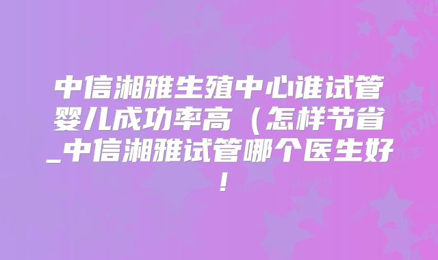 中信湘雅生殖中心谁试管婴儿成功率高（怎样节省_中信湘雅试管哪个医生好！