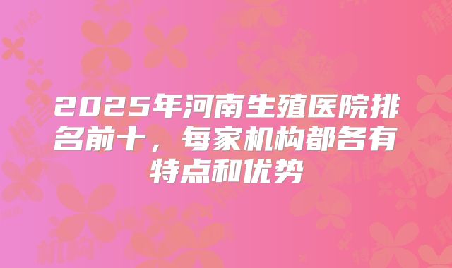 2025年河南生殖医院排名前十，每家机构都各有特点和优势